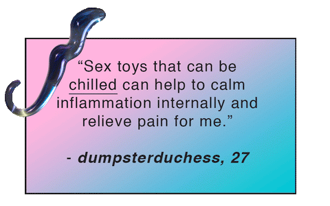 “Sex toys that can be chilled can help to calm inflammation internally and relieve pain for me.” - dumpsterduchess, 27