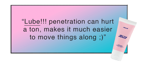 “Lube!!! penetration can hurt a ton, makes it much easier to move things along ;)”