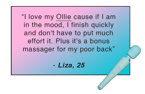 “I love my Ollie cause if I am in the mood, I finish quickly and don't have to put much effort it. Plus it's a bonus massager for my poor back” - Liza, 25