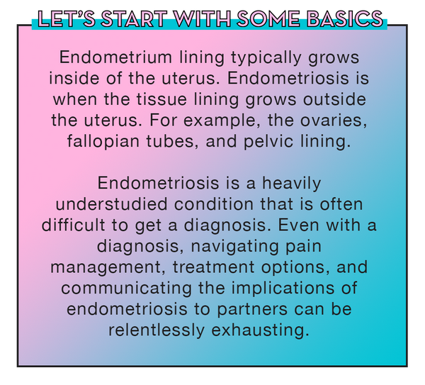 Let’s start with some basics: Endometrium lining typically grows inside of the uterus. Endometriosis is when the tissue lining grows outside the uterus For example, the ovaries, fallopian tubes, and pelvic lining. Endometriosis is a heavily understudied condition that is often difficult to get a diagnosis. Even with a diagnosis, navigating pain management, treatment options, and communicating the implications of endometriosis to partners can be relentlessly exhausting.